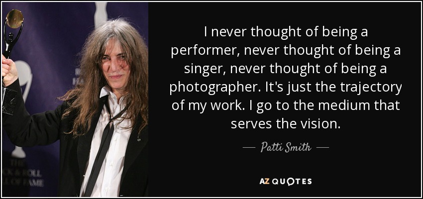 I never thought of being a performer, never thought of being a singer, never thought of being a photographer. It's just the trajectory of my work. I go to the medium that serves the vision. - Patti Smith