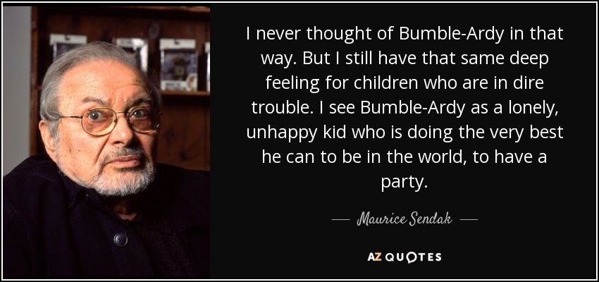 I never thought of Bumble-Ardy in that way. But I still have that same deep feeling for children who are in dire trouble. I see Bumble-Ardy as a lonely, unhappy kid who is doing the very best he can to be in the world, to have a party. - Maurice Sendak