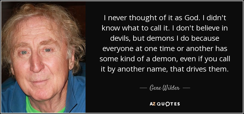 I never thought of it as God. I didn't know what to call it. I don't believe in devils, but demons I do because everyone at one time or another has some kind of a demon, even if you call it by another name, that drives them. - Gene Wilder