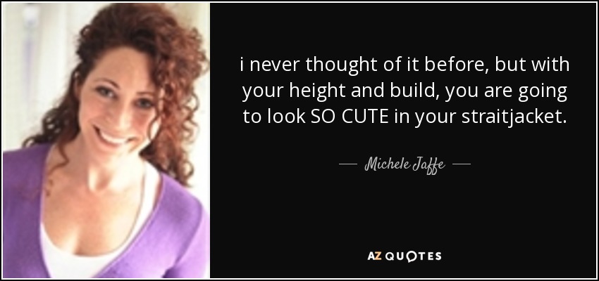 i never thought of it before, but with your height and build, you are going to look SO CUTE in your straitjacket. - Michele Jaffe