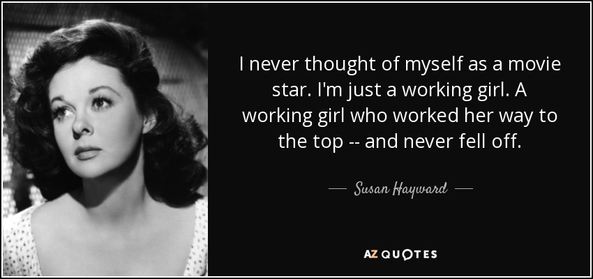 I never thought of myself as a movie star. I'm just a working girl. A working girl who worked her way to the top -- and never fell off. - Susan Hayward