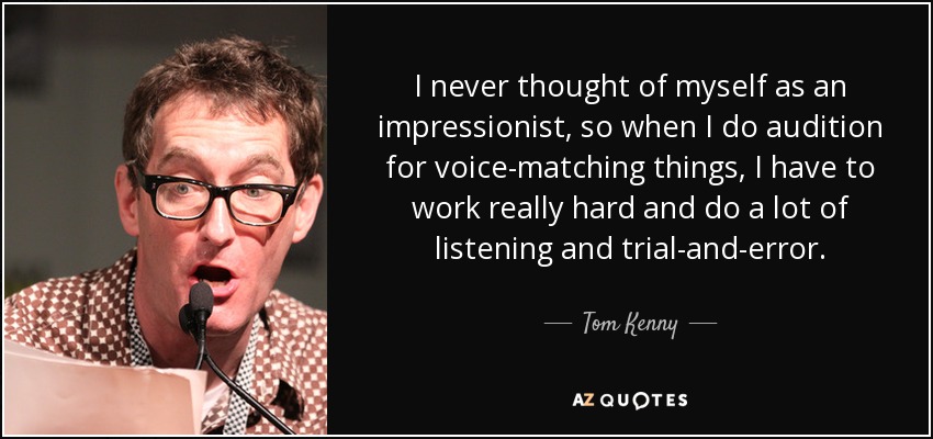 I never thought of myself as an impressionist, so when I do audition for voice-matching things, I have to work really hard and do a lot of listening and trial-and-error. - Tom Kenny