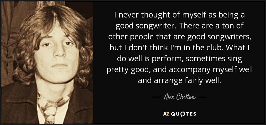 I never thought of myself as being a good songwriter. There are a ton of other people that are good songwriters, but I don't think I'm in the club. What I do well is perform, sometimes sing pretty good, and accompany myself well and arrange fairly well. - Alex Chilton