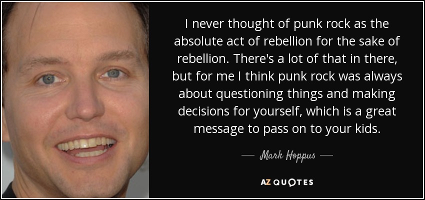 I never thought of punk rock as the absolute act of rebellion for the sake of rebellion. There's a lot of that in there, but for me I think punk rock was always about questioning things and making decisions for yourself, which is a great message to pass on to your kids. - Mark Hoppus