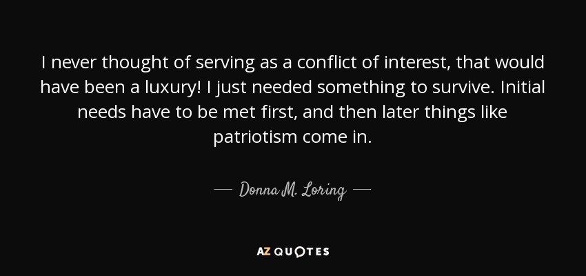 I never thought of serving as a conflict of interest, that would have been a luxury! I just needed something to survive. Initial needs have to be met first, and then later things like patriotism come in. - Donna M. Loring