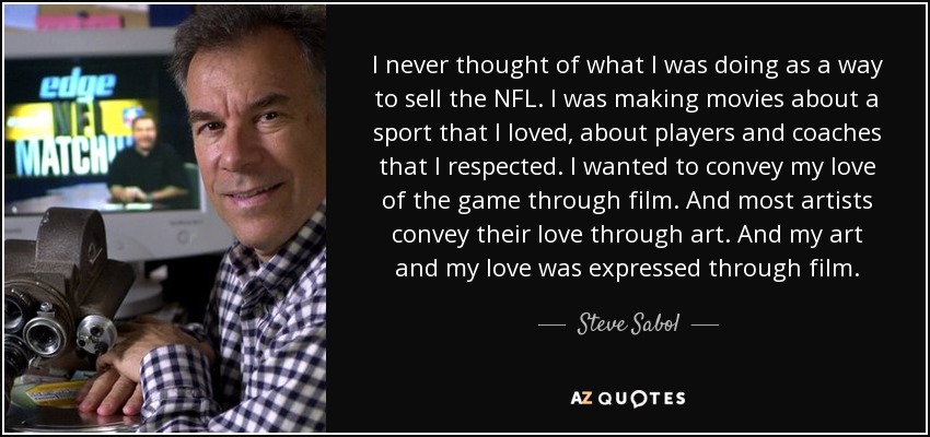 I never thought of what I was doing as a way to sell the NFL. I was making movies about a sport that I loved, about players and coaches that I respected. I wanted to convey my love of the game through film. And most artists convey their love through art. And my art and my love was expressed through film. - Steve Sabol
