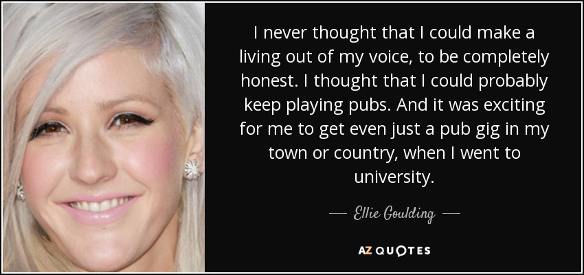 I never thought that I could make a living out of my voice, to be completely honest. I thought that I could probably keep playing pubs. And it was exciting for me to get even just a pub gig in my town or country, when I went to university. - Ellie Goulding