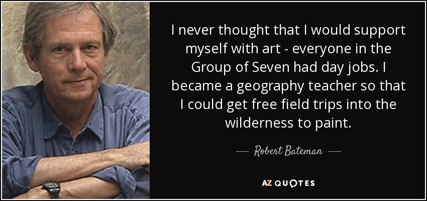 I never thought that I would support myself with art - everyone in the Group of Seven had day jobs. I became a geography teacher so that I could get free field trips into the wilderness to paint. - Robert Bateman