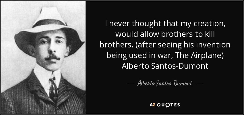 I never thought that my creation, would allow brothers to kill brothers. (after seeing his invention being used in war, The Airplane) Alberto Santos-Dumont - Alberto Santos-Dumont