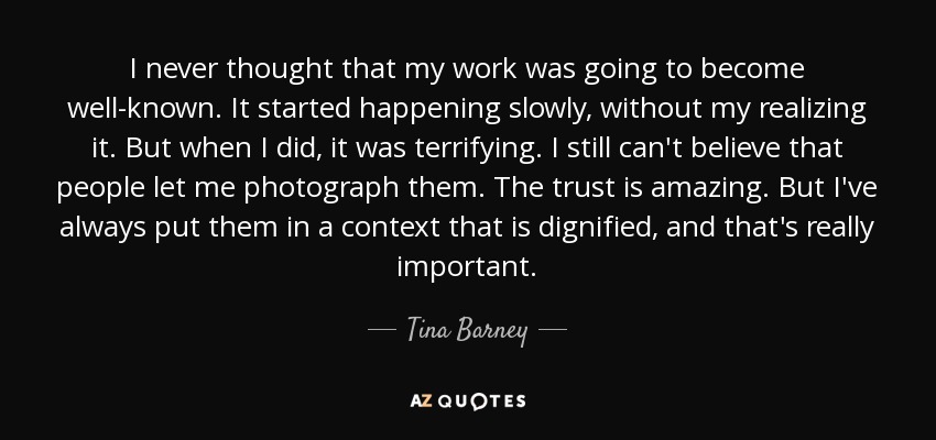 I never thought that my work was going to become well-known. It started happening slowly, without my realizing it. But when I did, it was terrifying. I still can't believe that people let me photograph them. The trust is amazing. But I've always put them in a context that is dignified, and that's really important. - Tina Barney