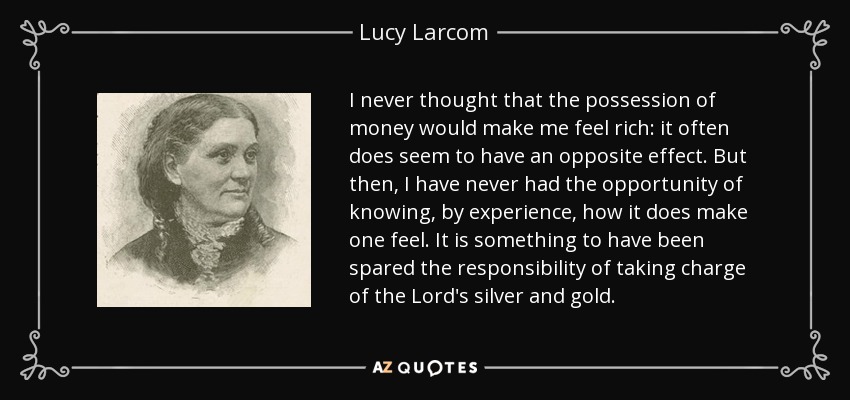 I never thought that the possession of money would make me feel rich: it often does seem to have an opposite effect. But then, I have never had the opportunity of knowing, by experience, how it does make one feel. It is something to have been spared the responsibility of taking charge of the Lord's silver and gold. - Lucy Larcom