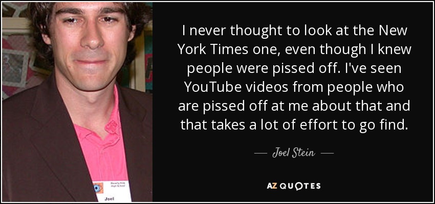 I never thought to look at the New York Times one, even though I knew people were pissed off. I've seen YouTube videos from people who are pissed off at me about that and that takes a lot of effort to go find. - Joel Stein