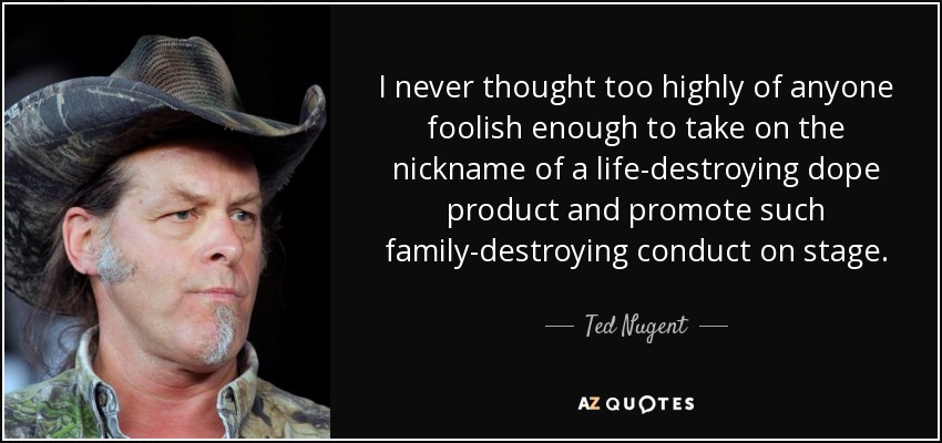 I never thought too highly of anyone foolish enough to take on the nickname of a life-destroying dope product and promote such family-destroying conduct on stage. - Ted Nugent
