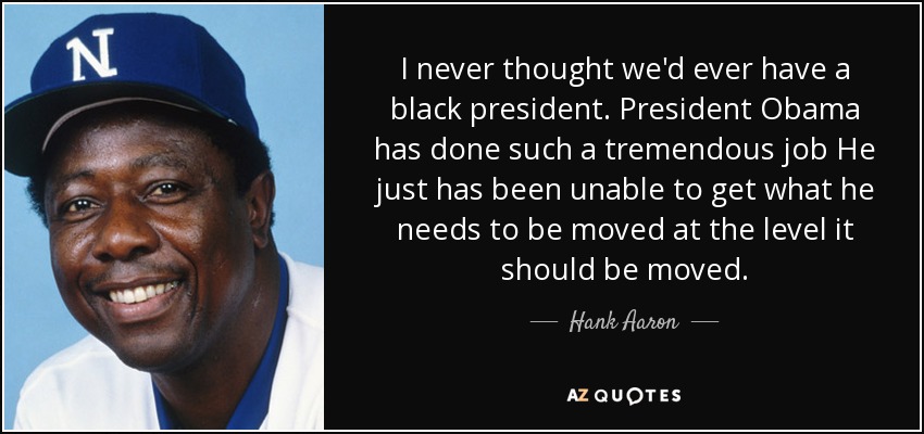 I never thought we'd ever have a black president. President Obama has done such a tremendous job He just has been unable to get what he needs to be moved at the level it should be moved. - Hank Aaron