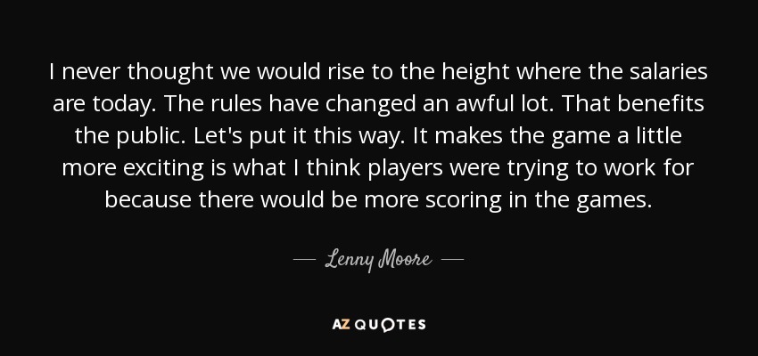 I never thought we would rise to the height where the salaries are today. The rules have changed an awful lot. That benefits the public. Let's put it this way. It makes the game a little more exciting is what I think players were trying to work for because there would be more scoring in the games. - Lenny Moore