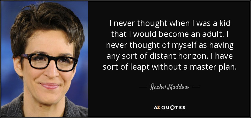 I never thought when I was a kid that I would become an adult. I never thought of myself as having any sort of distant horizon. I have sort of leapt without a master plan. - Rachel Maddow