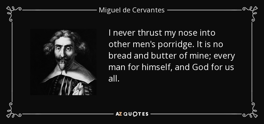 I never thrust my nose into other men's porridge. It is no bread and butter of mine; every man for himself, and God for us all. - Miguel de Cervantes