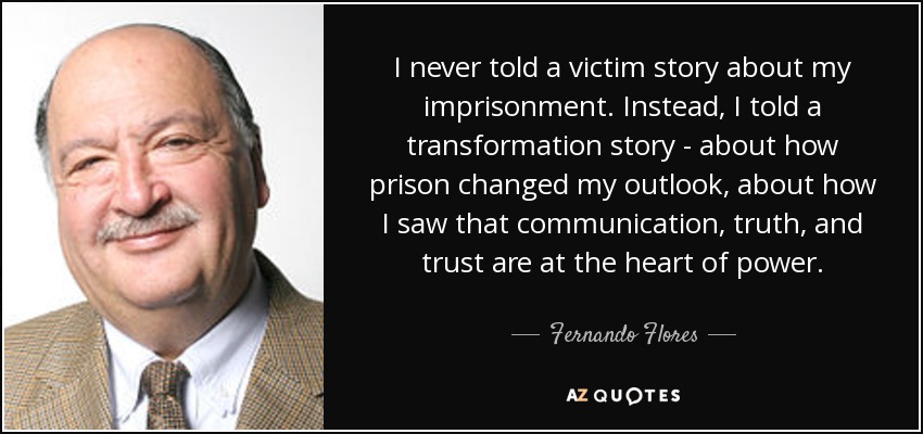 I never told a victim story about my imprisonment. Instead, I told a transformation story - about how prison changed my outlook, about how I saw that communication, truth, and trust are at the heart of power. - Fernando Flores