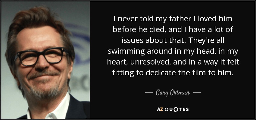 I never told my father I loved him before he died, and I have a lot of issues about that. They're all swimming around in my head, in my heart, unresolved, and in a way it felt fitting to dedicate the film to him. - Gary Oldman