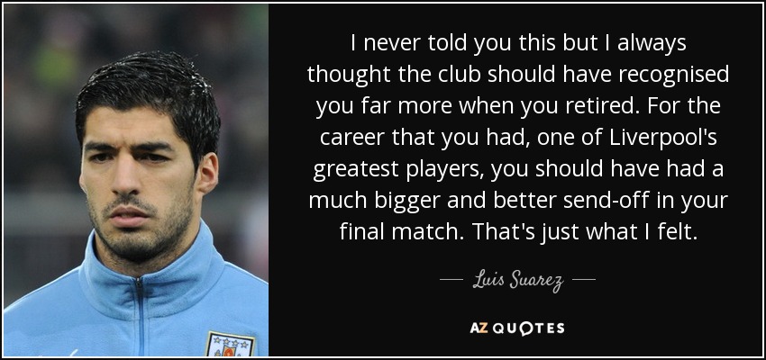 I never told you this but I always thought the club should have recognised you far more when you retired. For the career that you had, one of Liverpool's greatest players, you should have had a much bigger and better send-off in your final match. That's just what I felt. - Luis Suarez