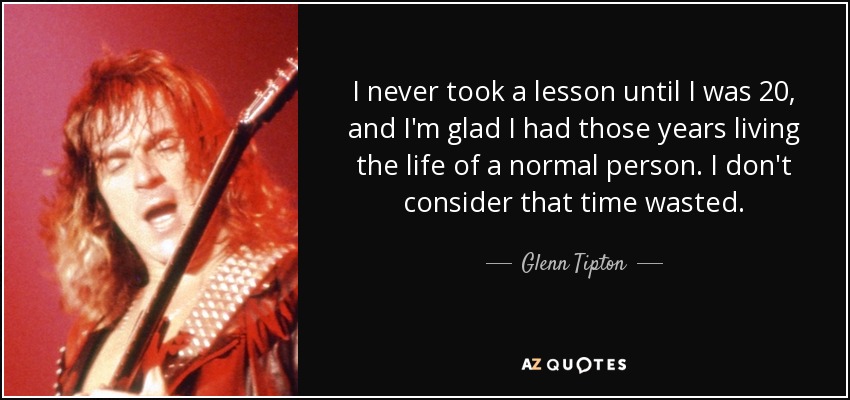 I never took a lesson until I was 20, and I'm glad I had those years living the life of a normal person. I don't consider that time wasted. - Glenn Tipton