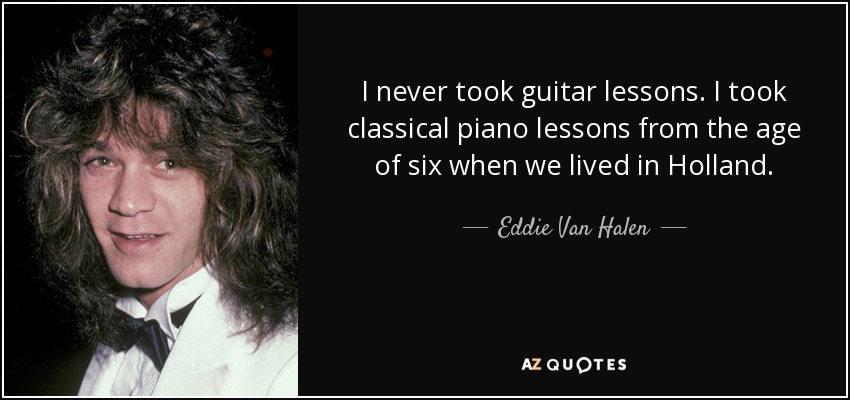 I never took guitar lessons. I took classical piano lessons from the age of six when we lived in Holland. - Eddie Van Halen