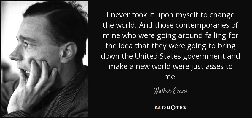 I never took it upon myself to change the world. And those contemporaries of mine who were going around falling for the idea that they were going to bring down the United States government and make a new world were just asses to me. - Walker Evans