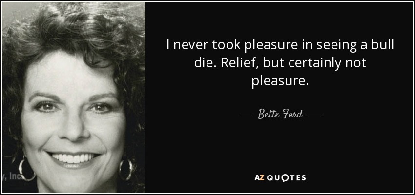 I never took pleasure in seeing a bull die. Relief, but certainly not pleasure. - Bette Ford
