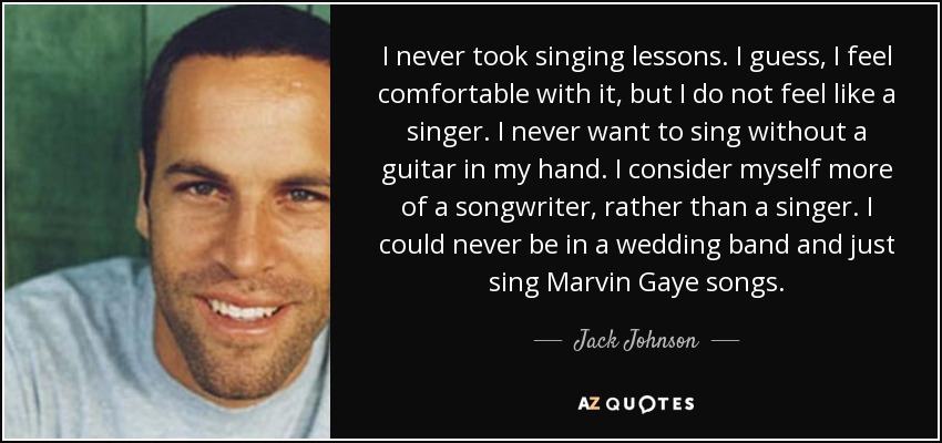 I never took singing lessons. I guess, I feel comfortable with it, but I do not feel like a singer. I never want to sing without a guitar in my hand. I consider myself more of a songwriter, rather than a singer. I could never be in a wedding band and just sing Marvin Gaye songs. - Jack Johnson