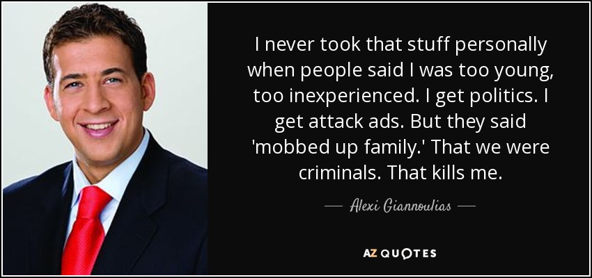 I never took that stuff personally when people said I was too young, too inexperienced. I get politics. I get attack ads. But they said 'mobbed up family.' That we were criminals. That kills me. - Alexi Giannoulias