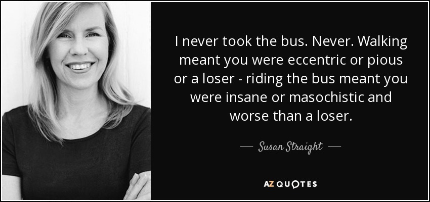 I never took the bus. Never. Walking meant you were eccentric or pious or a loser - riding the bus meant you were insane or masochistic and worse than a loser. - Susan Straight