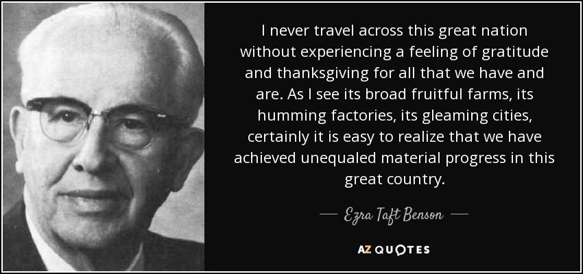 I never travel across this great nation without experiencing a feeling of gratitude and thanksgiving for all that we have and are. As I see its broad fruitful farms, its humming factories, its gleaming cities, certainly it is easy to realize that we have achieved unequaled material progress in this great country. - Ezra Taft Benson