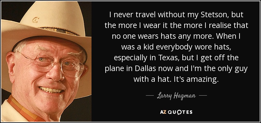 I never travel without my Stetson, but the more I wear it the more I realise that no one wears hats any more. When I was a kid everybody wore hats, especially in Texas, but I get off the plane in Dallas now and I'm the only guy with a hat. It's amazing. - Larry Hagman