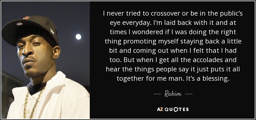 I never tried to crossover or be in the public's eye everyday. I'm laid back with it and at times I wondered if I was doing the right thing promoting myself staying back a little bit and coming out when I felt that I had too. But when I get all the accolades and hear the things people say it just puts it all together for me man. It's a blessing. - Rakim