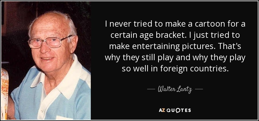 I never tried to make a cartoon for a certain age bracket. I just tried to make entertaining pictures. That's why they still play and why they play so well in foreign countries. - Walter Lantz