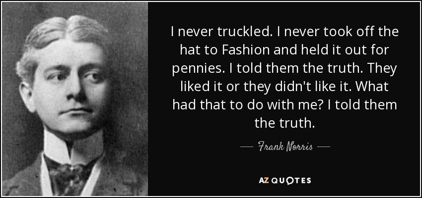 I never truckled. I never took off the hat to Fashion and held it out for pennies. I told them the truth. They liked it or they didn't like it. What had that to do with me? I told them the truth. - Frank Norris