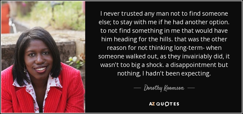 I never trusted any man not to find someone else; to stay with me if he had another option. to not find something in me that would have him heading for the hills. that was the other reason for not thinking long-term- when someone walked out, as they invairiably did, it wasn't too big a shock. a disappointment but nothing, I hadn't been expecting. - Dorothy Koomson