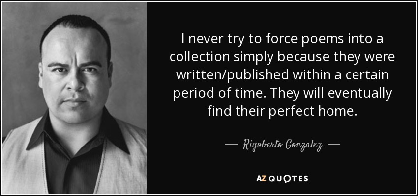 I never try to force poems into a collection simply because they were written/published within a certain period of time. They will eventually find their perfect home. - Rigoberto Gonzalez