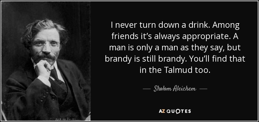 I never turn down a drink. Among friends it’s always appropriate. A man is only a man as they say, but brandy is still brandy. You’ll find that in the Talmud too. - Sholom Aleichem