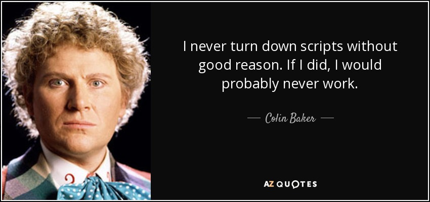 I never turn down scripts without good reason. If I did, I would probably never work. - Colin Baker