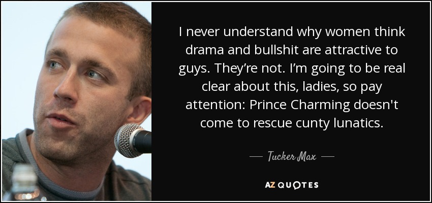 I never understand why women think drama and bullshit are attractive to guys. They’re not. I’m going to be real clear about this, ladies, so pay attention: Prince Charming doesn't come to rescue cunty lunatics. - Tucker Max