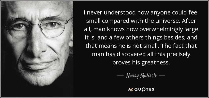 I never understood how anyone could feel small compared with the universe. After all, man knows how overwhelmingly large it is, and a few others things besides, and that means he is not small. The fact that man has discovered all this precisely proves his greatness. - Harry Mulisch