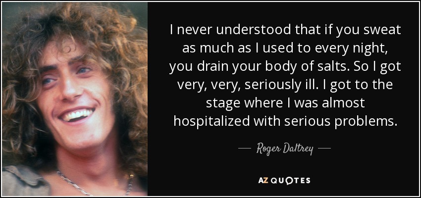I never understood that if you sweat as much as I used to every night, you drain your body of salts. So I got very, very, seriously ill. I got to the stage where I was almost hospitalized with serious problems. - Roger Daltrey