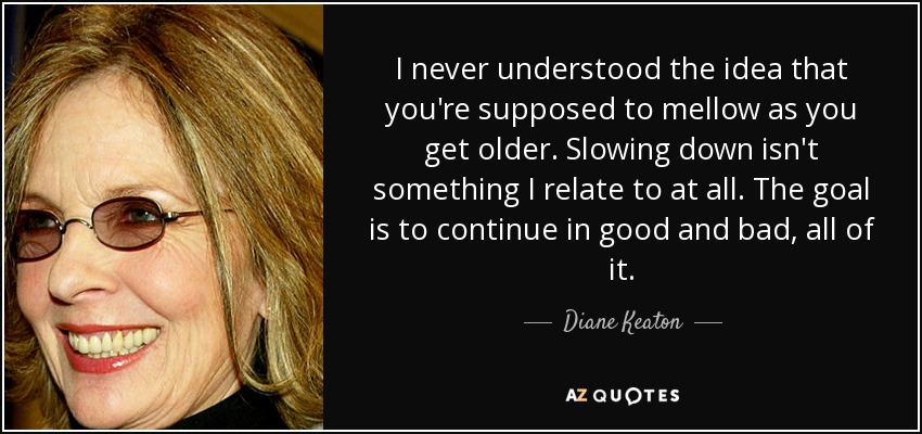 I never understood the idea that you're supposed to mellow as you get older. Slowing down isn't something I relate to at all. The goal is to continue in good and bad, all of it. - Diane Keaton