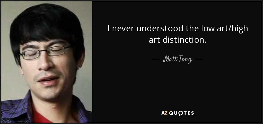 I never understood the low art/high art distinction. - Matt Tong