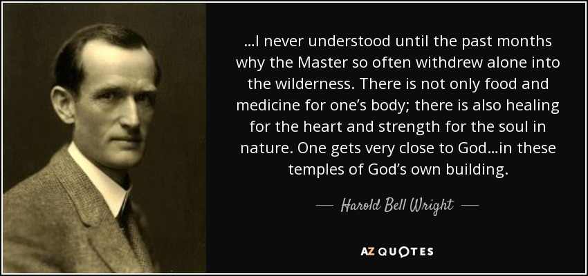 …I never understood until the past months why the Master so often withdrew alone into the wilderness. There is not only food and medicine for one’s body; there is also healing for the heart and strength for the soul in nature. One gets very close to God…in these temples of God’s own building. - Harold Bell Wright