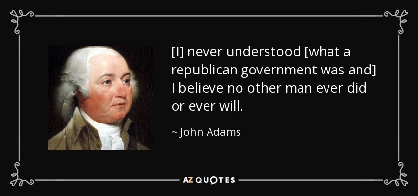 [I] never understood [what a republican government was and] I believe no other man ever did or ever will. - John Adams