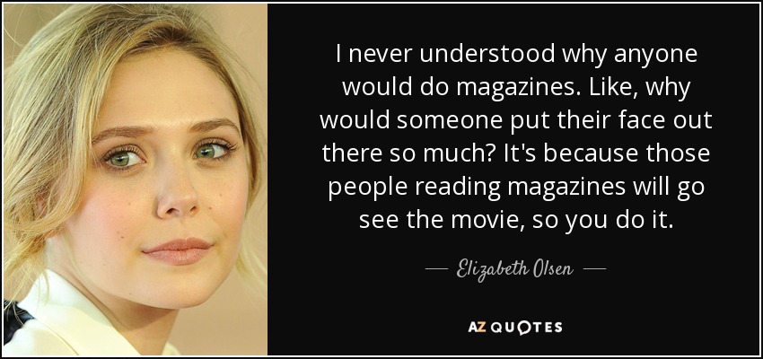 I never understood why anyone would do magazines. Like, why would someone put their face out there so much? It's because those people reading magazines will go see the movie, so you do it. - Elizabeth Olsen