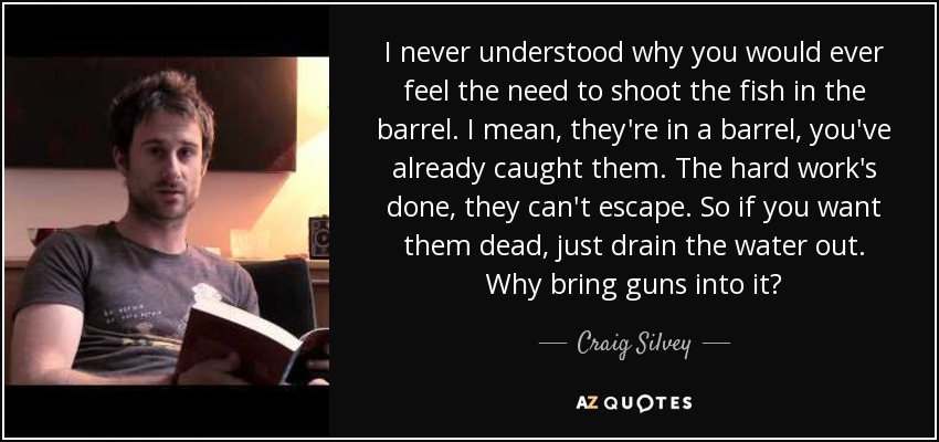 I never understood why you would ever feel the need to shoot the fish in the barrel. I mean, they're in a barrel, you've already caught them. The hard work's done, they can't escape. So if you want them dead, just drain the water out. Why bring guns into it? - Craig Silvey