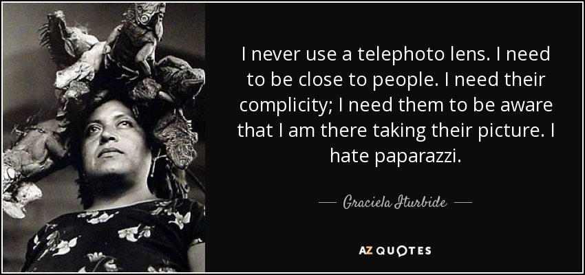 I never use a telephoto lens. I need to be close to people. I need their complicity; I need them to be aware that I am there taking their picture. I hate paparazzi. - Graciela Iturbide